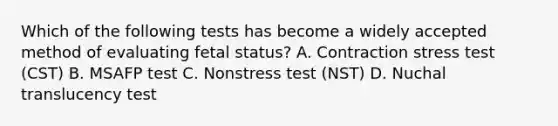 Which of the following tests has become a widely accepted method of evaluating fetal status? A. Contraction stress test (CST) B. MSAFP test C. Nonstress test (NST) D. Nuchal translucency test