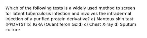 Which of the following tests is a widely used method to screen for latent tuberculosis infection and involves the intradermal injection of a purified protein derivative? a) Mantoux skin test (PPD)/TST b) IGRA (Quantiferon Gold) c) Chest X-ray d) Sputum culture