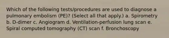 Which of the following tests/procedures are used to diagnose a pulmonary embolism (PE)? (Select all that apply.) a. Spirometry b. D-dimer c. Angiogram d. Ventilation-perfusion lung scan e. Spiral computed tomography (CT) scan f. Bronchoscopy