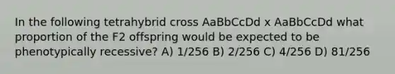 In the following tetrahybrid cross AaBbCcDd x AaBbCcDd what proportion of the F2 offspring would be expected to be phenotypically recessive? A) 1/256 B) 2/256 C) 4/256 D) 81/256