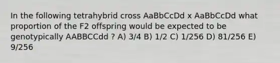 In the following tetrahybrid cross AaBbCcDd x AaBbCcDd what proportion of the F2 offspring would be expected to be genotypically AABBCCdd ? A) 3/4 B) 1/2 C) 1/256 D) 81/256 E) 9/256