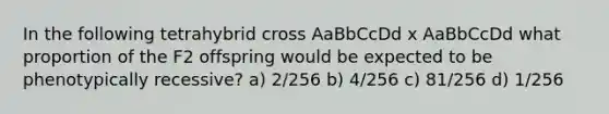 In the following tetrahybrid cross AaBbCcDd x AaBbCcDd what proportion of the F2 offspring would be expected to be phenotypically recessive? a) 2/256 b) 4/256 c) 81/256 d) 1/256