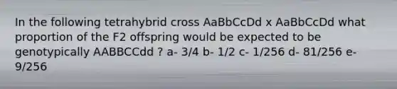 In the following tetrahybrid cross AaBbCcDd x AaBbCcDd what proportion of the F2 offspring would be expected to be genotypically AABBCCdd ? a- 3/4 b- 1/2 c- 1/256 d- 81/256 e- 9/256