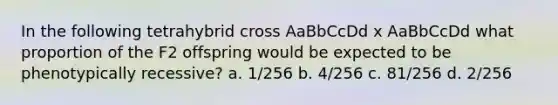 In the following tetrahybrid cross AaBbCcDd x AaBbCcDd what proportion of the F2 offspring would be expected to be phenotypically recessive? a. 1/256 b. 4/256 c. 81/256 d. 2/256