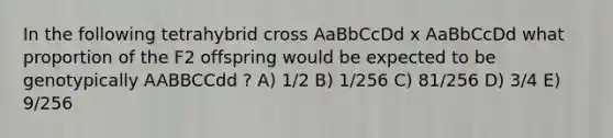 In the following tetrahybrid cross AaBbCcDd x AaBbCcDd what proportion of the F2 offspring would be expected to be genotypically AABBCCdd ? A) 1/2 B) 1/256 C) 81/256 D) 3/4 E) 9/256