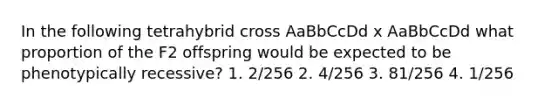 In the following tetrahybrid cross AaBbCcDd x AaBbCcDd what proportion of the F2 offspring would be expected to be phenotypically recessive? 1. 2/256 2. 4/256 3. 81/256 4. 1/256