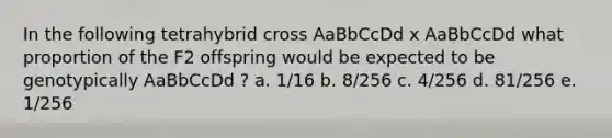 In the following tetrahybrid cross AaBbCcDd x AaBbCcDd what proportion of the F2 offspring would be expected to be genotypically AaBbCcDd ? a. 1/16 b. 8/256 c. 4/256 d. 81/256 e. 1/256