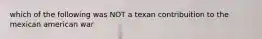 which of the following was NOT a texan contribuition to the mexican american war