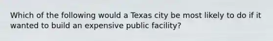 Which of the following would a Texas city be most likely to do if it wanted to build an expensive public facility?