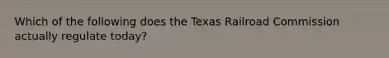 Which of the following does the Texas Railroad Commission actually regulate today?