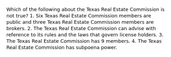 Which of the following about the Texas Real Estate Commission is not true? 1. Six Texas Real Estate Commission members are public and three Texas Real Estate Commission members are brokers. 2. The Texas Real Estate Commission can advise with reference to its rules and the laws that govern license holders. 3. The Texas Real Estate Commission has 9 members. 4. The Texas Real Estate Commission has subpoena power.