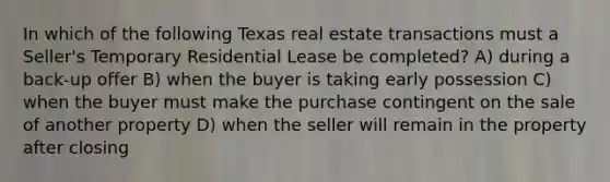 In which of the following Texas real estate transactions must a Seller's Temporary Residential Lease be completed? A) during a back-up offer B) when the buyer is taking early possession C) when the buyer must make the purchase contingent on the sale of another property D) when the seller will remain in the property after closing