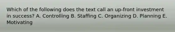 Which of the following does the text call an up-front investment in success? A. Controlling B. Staffing C. Organizing D. Planning E. Motivating