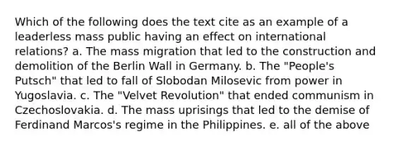 Which of the following does the text cite as an example of a leaderless mass public having an effect on international relations? a. The mass migration that led to the construction and demolition of the Berlin Wall in Germany. b. The "People's Putsch" that led to fall of Slobodan Milosevic from power in Yugoslavia. c. The "Velvet Revolution" that ended communism in Czechoslovakia. d. The mass uprisings that led to the demise of Ferdinand Marcos's regime in the Philippines. e. all of the above