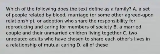 Which of the following does the text define as a family? A. a set of people related by blood, marriage (or some other agreed-upon relationship), or adoption who share the responsibility for reproducing and caring for members of society B. a married couple and their unmarried children living together C. two unrelated adults who have chosen to share each other's lives in a relationship of mutual caring D. all of these