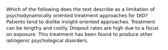 Which of the following does the text describe as a limitation of psychodynamically oriented treatment approaches for DID? Patients tend to dislike insight-oriented approaches. Treatment can be lengthy and costly. Dropout rates are high due to a focus on exposure. This treatment has been found to produce other iatrogenic psychological disorders.