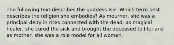 The following text describes the goddess Isis. Which term best describes the religion she embodies? As mourner, she was a principal deity in rites connected with the dead; as magical healer, she cured the sick and brought the deceased to life; and as mother, she was a role model for all women.