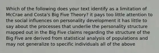 Which of the following does your text identify as a limitation of McCrae and Costa's Big Five Theory? it pays too little attention to the social influences on personality development it has little to say about the processes that underlie the personality structure mapped out in the Big Five claims regarding the structure of the Big Five are derived from statistical analysis of populations and may not generalize to specific individuals all of the above