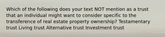 Which of the following does your text NOT mention as a trust that an individual might want to consider specific to the transference of real estate property ownership? Testamentary trust Living trust Alternative trust Investment trust