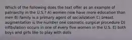 Which of the following does the text offer as an example of patriarchy in the U.S.? A) women now have more education than men B) family is a primary agent of socialization C) breast augmentation is the number one cosmetic surgical procedure D) infibulation occurs in one of every five women in the U.S. E) both boys and girls like to play with dolls