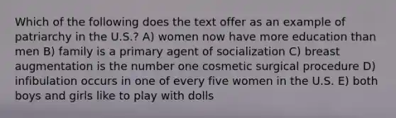 Which of the following does the text offer as an example of patriarchy in the U.S.? A) women now have more education than men B) family is a primary agent of socialization C) breast augmentation is the number one cosmetic surgical procedure D) infibulation occurs in one of every five women in the U.S. E) both boys and girls like to play with dolls