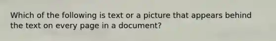 Which of the following is text or a picture that appears behind the text on every page in a document?
