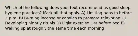 Which of the following does your text recommend as good sleep hygiene practices? Mark all that apply. A) Limiting naps to before 3 p.m. B) Burning incense or candles to promote relaxation C) Developing nightly rituals D) Light exercise just before bed E) Waking up at roughly the same time each morning