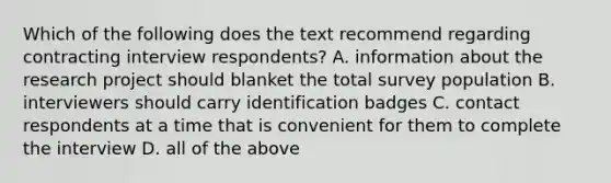 Which of the following does the text recommend regarding contracting interview respondents? A. information about the research project should blanket the total survey population B. interviewers should carry identification badges C. contact respondents at a time that is convenient for them to complete the interview D. all of the above