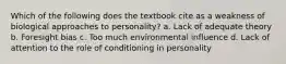 Which of the following does the textbook cite as a weakness of biological approaches to personality? a. Lack of adequate theory b. Foresight bias c. Too much environmental influence d. Lack of attention to the role of conditioning in personality