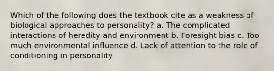 Which of the following does the textbook cite as a weakness of biological approaches to personality? a. The complicated interactions of heredity and environment b. Foresight bias c. Too much environmental influence d. Lack of attention to the role of conditioning in personality