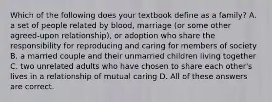 Which of the following does your textbook define as a family? A. a set of people related by blood, marriage (or some other agreed-upon relationship), or adoption who share the responsibility for reproducing and caring for members of society B. a married couple and their unmarried children living together C. two unrelated adults who have chosen to share each other's lives in a relationship of mutual caring D. All of these answers are correct.