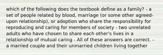 which of the following does the textbook define as a family? - a set of people related by blood, marriage (or some other agreed-upon relationship), or adoption who share the responsibility for reproducing and caring for members of society - two unrelated adults who have chosen to share each other's lives in a relationship of mutual caring - All of these answers are correct. - a married couple and their unmarried children living together