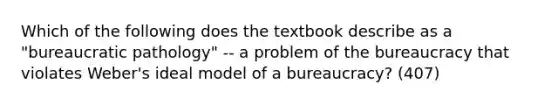 Which of the following does the textbook describe as a "bureaucratic pathology" -- a problem of the bureaucracy that violates Weber's ideal model of a bureaucracy? (407)