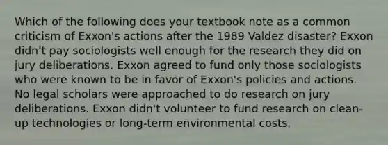 Which of the following does your textbook note as a common criticism of Exxon's actions after the 1989 Valdez disaster? Exxon didn't pay sociologists well enough for the research they did on jury deliberations. Exxon agreed to fund only those sociologists who were known to be in favor of Exxon's policies and actions. No legal scholars were approached to do research on jury deliberations. Exxon didn't volunteer to fund research on clean-up technologies or long-term environmental costs.