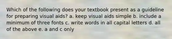 Which of the following does your textbook present as a guideline for preparing visual aids? a. keep visual aids simple b. include a minimum of three fonts c. write words in all capital letters d. all of the above e. a and c only