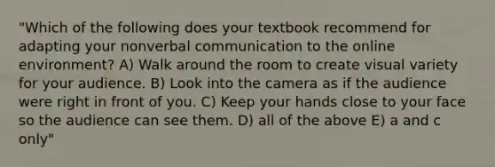 "Which of the following does your textbook recommend for adapting your nonverbal communication to the online environment? A) Walk around the room to create visual variety for your audience. B) Look into the camera as if the audience were right in front of you. C) Keep your hands close to your face so the audience can see them. D) all of the above E) a and c only"