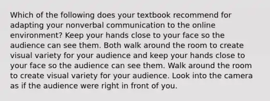 Which of the following does your textbook recommend for adapting your nonverbal communication to the online environment? Keep your hands close to your face so the audience can see them. Both walk around the room to create visual variety for your audience and keep your hands close to your face so the audience can see them. Walk around the room to create visual variety for your audience. Look into the camera as if the audience were right in front of you.