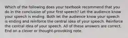 Which of the following does your textbook recommend that you do in the conclusion of your first speech? Let the audience know your speech is ending. Both let the audience know your speech is ending and reinforce the central idea of your speech. Reinforce the central idea of your speech. All of these answers are correct. End on a clever or thought-provoking note.