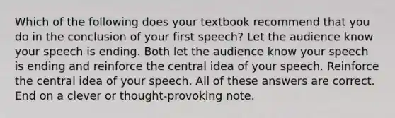 Which of the following does your textbook recommend that you do in the conclusion of your first speech? Let the audience know your speech is ending. Both let the audience know your speech is ending and reinforce the central idea of your speech. Reinforce the central idea of your speech. All of these answers are correct. End on a clever or thought-provoking note.