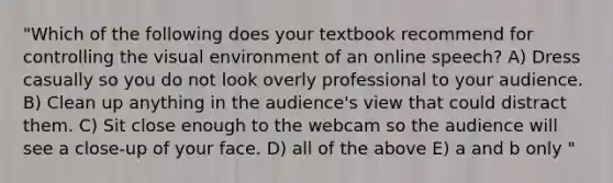 "Which of the following does your textbook recommend for controlling the visual environment of an online speech? A) Dress casually so you do not look overly professional to your audience. B) Clean up anything in the audience's view that could distract them. C) Sit close enough to the webcam so the audience will see a close-up of your face. D) all of the above E) a and b only "