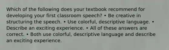 Which of the following does your textbook recommend for developing your first classroom speech? • Be creative in structuring the speech. • Use colorful, descriptive language. • Describe an exciting experience. • All of these answers are correct. • Both use colorful, descriptive language and describe an exciting experience.