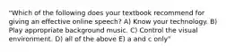 "Which of the following does your textbook recommend for giving an effective online speech? A) Know your technology. B) Play appropriate background music. C) Control the visual environment. D) all of the above E) a and c only"