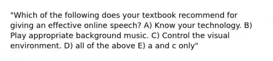 "Which of the following does your textbook recommend for giving an effective online speech? A) Know your technology. B) Play appropriate background music. C) Control the visual environment. D) all of the above E) a and c only"