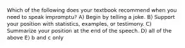 Which of the following does your textbook recommend when you need to speak impromptu? A) Begin by telling a joke. B) Support your position with statistics, examples, or testimony. C) Summarize your position at the end of the speech. D) all of the above E) b and c only