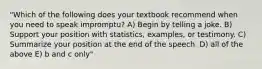 "Which of the following does your textbook recommend when you need to speak impromptu? A) Begin by telling a joke. B) Support your position with statistics, examples, or testimony. C) Summarize your position at the end of the speech. D) all of the above E) b and c only"