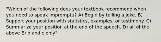 "Which of the following does your textbook recommend when you need to speak impromptu? A) Begin by telling a joke. B) Support your position with statistics, examples, or testimony. C) Summarize your position at the end of the speech. D) all of the above E) b and c only"