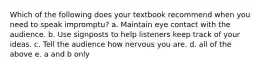 Which of the following does your textbook recommend when you need to speak impromptu? a. Maintain eye contact with the audience. b. Use signposts to help listeners keep track of your ideas. c. Tell the audience how nervous you are. d. all of the above e. a and b only