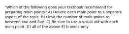 "Which of the following does your textbook recommend for preparing main points? A) Devote each main point to a separate aspect of the topic. B) Limit the number of main points to between two and five. C) Be sure to use a visual aid with each main point. D) all of the above E) b and c only