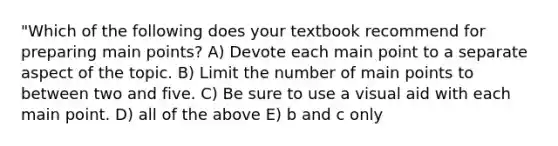 "Which of the following does your textbook recommend for preparing main points? A) Devote each main point to a separate aspect of the topic. B) Limit the number of main points to between two and five. C) Be sure to use a visual aid with each main point. D) all of the above E) b and c only