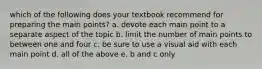 which of the following does your textbook recommend for preparing the main points? a. devote each main point to a separate aspect of the topic b. limit the number of main points to between one and four c. be sure to use a visual aid with each main point d. all of the above e. b and c only